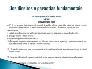 Dos direitos políticos e Dos partidos políticos
                                                              CAPÍTULO V
                                                       DOS PARTIDOS POLÍTICOS
Art. 17 - É livre a criação, fusão, incorporação e extinção de partidos políticos, resguardados a soberania nacional, o regime
      democrático, o pluripartidarismo, os direitos fundamentais da pessoa humana e observados os seguintes preceitos:
I - caráter nacional;
II - proibição de recebimento de recursos financeiros de entidade ou governo estrangeiros ou de subordinação a estes;
III - prestação de contas à Justiça Eleitoral;
IV - funcionamento parlamentar de acordo com a lei.
§ 1º - É assegurada aos partidos políticos autonomia para definir sua estrutura interna, organização e funcionamento, devendo seus
      estatutos estabelecer normas de fidelidade e disciplina partidárias.

§ 2º - Os partidos políticos, após adquirirem personalidade jurídica, na forma da lei civil, registrarão seus estatutos no Tribunal
    Superior Eleitoral.

§ 3º - Os partidos políticos têm direito a recursos do fundo partidário e acesso gratuito ao rádio e à televisão, na forma da lei.

§ 4º - É vedada a utilização pelos partidos políticos de organização paramilitar.
 