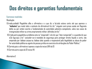 Exercícios resolvidos
Resolução:
I.Errado,cuidado! Pegadinha olha a afirmativa e o que diz a lei,tudo estava certo até que aparece o
     “inclusive”,que muda todo o contexto da afirmativa.A lei diz:” ninguém será preso senão em flagrante
     delito ou por ordem escrita e fundamentada de autoridade judiciária competente, salvo nos casos de
     transgressão militar ou crime propriamente militar, definidos em lei.”
 II.Errado,outra pegadinha,o problema esta no “amparado” a lei diz que “não é amparado” e a questão diz que
     é.Se liga,veja a lei:” conceder-se-á mandado de segurança para proteger direito líquido e certo, não
     amparado por habeas corpus ou habeas data, quando o responsável pela ilegalidade ou abuso de poder
     for autoridade pública ou agente de pessoa jurídica no exercício de atribuições do Poder Público.”
 III.Correto,pois a afirmativa é apenas a copia do inciso LXIII da CF.
 IV.Correto,outra copia da CF,inciso VII.

Alternativa E
 