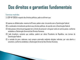Exercícios resolvidos
3. (SSP-AP 2002)A respeito dos direitos políticos, pode-se afirmar que:

(A) apenas os alfabetizados, maiores de 16 anos, podem votar, de acordo com a Constituição Federal.
(B) o condenado criminalmente perderá seus direitos políticos, de acordo com a Constituição Federal.
(C) toda pessoa vítima de perseguição tem o direito de procurar e de gozar asilo em outros países, conforme
    estabelece a Declaração Universal dos Direitos Humanos.
(D) todo brasileiro, contanto que católico, poderá ser eleito Presidente da República, nos termos da
    Constituição Federal.
(E) a vontade do povo, soberana, será sempre externada mediante eleições indiretas, por voto aberto e
    censitário, conforme estabelece a Declaração Universal dos Direitos Humanos.
 
