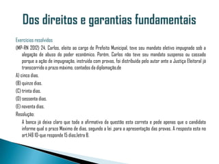 Exercícios resolvidos
(MP-RN 2012) 24. Carlos, eleito ao cargo de Prefeito Municipal, teve seu mandato eletivo impugnado sob a
    alegação de abuso do poder econômico. Porém, Carlos não teve seu mandato suspenso ou cassado
    porque a ação de impugnação, instruída com provas, foi distribuída pelo autor ante a Justiça Eleitoral já
    transcorrido o prazo máximo, contados da diplomação,de
A) cinco dias.
(B) quinze dias.
(C) trinta dias.
(D) sessenta dias.
(E) noventa dias.
Resolução:
    A banca já deixa claro que toda a afirmativa da questão esta correta e pede apenas que o candidato
    informe qual o prazo Maximo de dias, segundo a lei ,para a apresentação das provas. A resposta esta no
    art.14§ 10-que responde 15 dias,letra B.
 