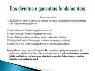 Exercícios resolvidos
(TJ-RJ 2002) 41. Nos termos da Constituição brasileira, é inviolável o sigilo das comunicações telefônicas,
   salvo se determinada sua quebra por

(A) ordem policial, para fins de investigação criminal ou civil.
(B) ordem judicial, para fins de investigação criminal ou civil.
(C) ordem do Ministério Público, para fins de inquérito civil ou ação civil pública.
(D)) ordem judicial, para fins de investigação criminal ou instrução processual penal.
(E) ordem policial, para fins de investigação criminal ou instrução processual penal.

Resolução:Por lei, a regra é esta:Art.5º inciso XII:” XII - é inviolável o sigilo da correspondência e das
   comunicações telegráficas, de dados e das comunicações telefônicas, salvo, no último caso, por ordem
   judicial, nas hipóteses e na forma que a lei estabelecer para fins de investigação criminal ou
   instrução processual penal;Letra D.
 