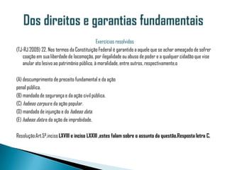 Exercícios resolvidos
(TJ-RJ 2009) 22. Nos termos da Constituição Federal é garantido a aquele que se achar ameaçado de sofrer
   coação em sua liberdade de locomoção, por ilegalidade ou abuso de poder e a qualquer cidadão que vise
   anular ato lesivo ao patrimônio público, à moralidade, entre outros, respectivamente,o

(A) descumprimento de preceito fundamental e da ação
penal pública.
(B) mandado de segurança e da ação civil pública.
(C) habeas corpus e da ação popular.
(D) mandado de injunção e do habeas data.
(E) habeas data e da ação de improbidade.

Resolução:Art.5º,inciso LXVIII e inciso LXXIII ,estes falam sobre o assunto da questão.Resposta letra C.
 