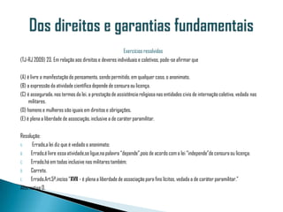 Exercícios resolvidos
(TJ-RJ 2009) 23. Em relação aos direitos e deveres individuais e coletivos, pode-se afirmar que

(A) é livre a manifestação do pensamento, sendo permitido, em qualquer caso, o anonimato.
(B) a expressão da atividade científica depende de censura ou licença.
(C) é assegurada, nos termos da lei, a prestação de assistência religiosa nas entidades civis de internação coletiva, vedada nas
     militares.
(D) homens e mulheres são iguais em direitos e obrigações.
(E) é plena a liberdade de associação, inclusive a de caráter paramilitar.

Resolução:
A.     Errado,a lei diz que é vedado o anonimato;
B.    Errado,é livre essa atividade,se ligue,na palavra “depende”,pois de acordo com a lei “independe”de censura ou licença;
C.    Errado,há em todas inclusive nas militares também;
D.    Correto.
E.    Errado.Art.5º,inciso “XVII - é plena a liberdade de associação para fins lícitos, vedada a de caráter paramilitar.”
Alternativa D.
 
