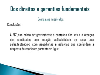 Exercícios resolvidos
Conclusão :

  A FCC,não cobra artigos,somente o conteúdo das leis e a atenção
  dos candidatos com relação aplicabilidade de cada uma
  delas,testando-o com pegadinhas e palavras que confundem a
  resposta do candidato,portanto se ligue!
 