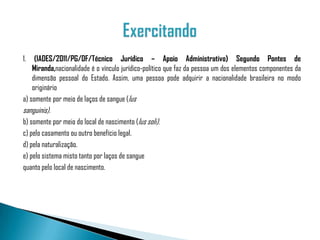 1.   (IADES/2011/PG/DF/Técnico Jurídico – Apoio Administrativo) Segundo Pontes de
    Miranda,nacionalidade é o vínculo jurídico-político que faz da pessoa um dos elementos componentes da
    dimensão pessoal do Estado. Assim, uma pessoa pode adquirir a nacionalidade brasileira no modo
    originário
a) somente por meio de laços de sangue (Ius
sanguinis).
b) somente por meio do local de nascimento (Ius soli).
c) pelo casamento ou outro benefício legal.
d) pela naturalização.
e) pelo sistema misto tanto por laços de sangue
quanto pelo local de nascimento.
 