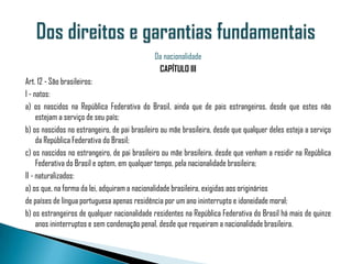 Da nacionalidade
                                               CAPÍTULO III
Art. 12 - São brasileiros:
I - natos:
a) os nascidos na República Federativa do Brasil, ainda que de pais estrangeiros, desde que estes não
     estejam a serviço de seu país;
b) os nascidos no estrangeiro, de pai brasileiro ou mãe brasileira, desde que qualquer deles esteja a serviço
     da República Federativa do Brasil;
c) os nascidos no estrangeiro, de pai brasileiro ou mãe brasileira, desde que venham a residir na República
     Federativa do Brasil e optem, em qualquer tempo, pela nacionalidade brasileira;
II - naturalizados:
a) os que, na forma da lei, adquiram a nacionalidade brasileira, exigidas aos originários
de países de língua portuguesa apenas residência por um ano ininterrupto e idoneidade moral;
b) os estrangeiros de qualquer nacionalidade residentes na República Federativa do Brasil há mais de quinze
     anos ininterruptos e sem condenação penal, desde que requeiram a nacionalidade brasileira.
 