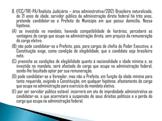 8. (FCC/TRE-PA/Analista Judiciário – área administrativa/2012) Brasileiro naturalizado,
   de 21 anos de idade, servidor público da administração direta federal há três anos,
   pretende candidatar-se a Prefeito do Município em que possui domicílio. Nessa
   hipótese,
(A) se investido no mandato, havendo compatibilidade de horários, perceberá as
   vantagens do cargo que ocupa na administração direta, sem prejuízo da remuneração
   do cargo eletivo.
(B) não pode candidatar-se a Prefeito, pois, para cargos de chefia do Poder Executivo, a
   Constituição exige, como condição de elegibilidade, que o candidato seja brasileiro
   nato.
(C) preenche as condições de elegibilidade quanto à nacionalidade e idade mínima e, se
   investido no mandato, será afastado do cargo que ocupa na administração federal,
   sendo-lhe facultado optar por sua remuneração.
(D) pode candidatar-se a Vereador, mas não a Prefeito, em função da idade mínima para
   tanto requerida, exigindo a Constituição, em qualquer hipótese, afastamento do cargo
   que ocupa na administração para exercício do mandato eletivo.
(E) por ser servidor público estável, incorrerá em ato de improbidade administrativa ao
   candidatar-se, o que acarretará a suspensão de seus direitos políticos e a perda do
   cargo que ocupa na administração federal.
 