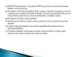 10. (FCC/TRE-SP/Analista judiciário – área judiciária/2012) De acordo com as normas da Constituição da
    República, é correto afirmar que
(A) são inelegíveis, no território de jurisdição do titular, o cônjuge e os parentes consanguíneos ou afins, até
    o segundo grau ou por adoção, do Presidente da República, ou de quem o haja substituído dentro dos seis
    meses anteriores ao pleito, salvo se já titular de mandato eletivo e candidato à reeleição.
(B) são inelegíveis os brasileiros natos extraditados.
(C) são alistáveis como eleitores os militares, ainda que conscritos, durante o período de serviço militar
    obrigatório.
(D) é vedado ao legislador estabelecer outros casos de inelegibilidade além daqueles previstos na
    Constituição da República.
(E) o Presidente da República, os Governadores de Estado e do Distrito Federal e os Prefeitos podem
    concorrer a outros cargos no exercício dos respectivos mandatos.
 