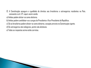 12. A Constituição assegura a igualdade de direitos aos brasileiros e estrangeiros residentes no País,
    consoante o art. 5º, caput; assim sendo:
a) Ambos podem alistar-se como eleitores.
b) Ambos podem candidatar-se a cargos de Presidente e Vice-Presidente da República.
c) Só os brasileiros podem alistar-se como eleitores, exceção prevista na Constituição vigente.
d) Os estrangeiros são inelegíveis, porém são alistáveis.
e) Todas as respostas acima estão corretas.
 