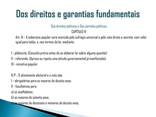 Dos direitos políticos e Dos partidos políticos
                                                  CAPÍTULO IV
   Art. 14 - A soberania popular será exercida pelo sufrágio universal e pelo voto direto e secreto, com valor
   igual para todos, e, nos termos da lei, mediante:

I - plebiscito; (Consulta previa antes de se elaborar lei sobre alguma questão)
II - referendo; (Aprova ou rejeita uma atitude governamental já manifestada);
III - iniciativa popular.

§ 1º - O alistamento eleitoral e o voto são:
I - obrigatórios para os maiores de dezoito anos;
II - facultativos para:
a) os analfabetos;
b) os maiores de setenta anos;
c) os maiores de dezesseis e menores de dezoito anos.
 