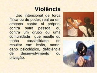 Violência   Uso intencional de força física ou do poder, real ou em ameaça contra si próprio, contra outra pessoa, ou contra um grupo ou uma comunidade  que resulte ou tenha possibilidade de resultar em: lesão, morte, dano psicológico, deficiência de desenvolvimento ou privação.  