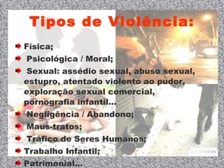 Tipos de Violência: Física; Psicológica / Moral; Sexual: assédio sexual, abuso sexual, estupro, atentado violento ao pudor, exploração sexual comercial, pornografia infantil... Negligência / Abandono; Maus-tratos; Tráfico de Seres Humanos; Trabalho Infantil; Patrimonial... 