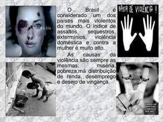 O Brasil é considerado um dos países mais violentos do mundo. O índice de assaltos, sequestros, extermínios, violência doméstica e contra a mulher é muito alto. As causas da violência são sempre as mesmas: miséria, pobreza,má distribuição de renda, desemprego e desejo de vingança.  