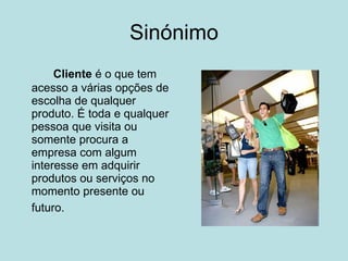 Sinónimo Cliente  é o que tem acesso a várias opções de escolha de qualquer produto. É toda e qualquer pessoa que visita ou somente procura a empresa com algum interesse em adquirir produtos ou serviços no momento presente ou futuro.   