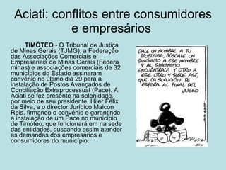 Aciati: conflitos entre consumidores e empresários  TIMÓTEO  - O Tribunal de Justiça de Minas Gerais (TJMG), a Federação das Associações Comerciais e Empresariais de Minas Gerais (Federa minas) e associações comerciais de 32 municípios do Estado assinaram convénio no último dia 29 para a instalação de Postos Avançados de Conciliação Extraprocessual (Pace). A Aciati se fez presente na solenidade, por meio de seu presidente, Hiler Félix da Silva, e o director Jurídico Maicon Reis, firmando o convénio e garantindo a instalação de um Pace no município de Timóteo, que funcionará em na sede das entidades, buscando assim atender as demandas dos empresários e consumidores do município.   