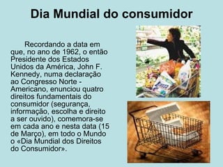 Dia Mundial do consumidor Recordando a data em que, no ano de 1962, o então Presidente dos Estados Unidos da América, John F. Kennedy, numa declaração ao Congresso Norte - Americano, enunciou quatro direitos fundamentais do consumidor (segurança, informação, escolha e direito a ser ouvido), comemora-se em cada ano e nesta data (15 de Março), em todo o Mundo o «Dia Mundial dos Direitos do Consumidor».  