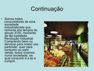 Continuação Somos todos consumidores de uma sociedade industrializada que, remonta aos tempos do século XVIII, momento da tão badalada Revolução Industrial. Comprando bens ou serviços para nosso uso particular, quer para consumo ou para venda, todos vivemos numa sociedade, na qual consumir é a lei a cumprir.  