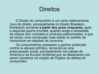Direitos O Direito do consumidor é um ramo relativamente novo do direito, principalmente no Direito Brasileiro. Entretanto somente  a partir dos anos cinquenta,  após a segunda guerra mundial, quando surge a sociedade de massa com contratos e produtos padronizados, é que se iniciou uma construção mais sólida no sentido de harmonizar as relações de consumo.  Os consumidores passaram a ganhar protecção contra os abusos sofridos, tornando-se uma preocupação social, principalmente nos países da América e da Europa Ocidental que se destacaram por serem pioneiros na criação de Órgãos de defesa do consumidor.  
