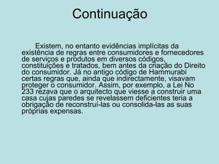 Continuação Existem, no entanto evidências implícitas da existência de regras entre consumidores e fornecedores de serviços e produtos em diversos códigos, constituições e tratados, bem antes da criação do Direito do consumidor. Já no antigo código de Hammurabi certas regras que, ainda que indirectamente, visavam proteger o consumidor. Assim, por exemplo, a Lei No 233 rezava que o arquitecto que viesse a construir uma casa cujas paredes se revelassem deficientes teria a obrigação de reconstruí-las ou consolida-las as suas próprias expensas.  