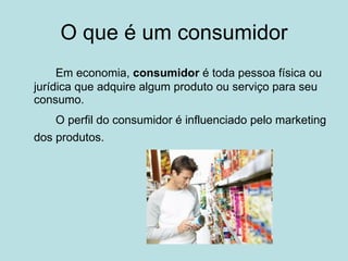 O que é um consumidor Em economia,  consumidor  é toda pessoa física ou jurídica que adquire algum produto ou serviço para seu consumo.  O perfil do consumidor é influenciado pelo marketing dos produtos.   