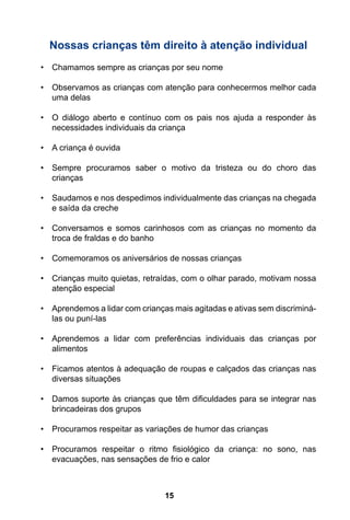 15
Nossas crianças têm direito à atenção individual
•	 Chamamos sempre as crianças por seu nome
•	 Observamos as crianças com atenção para conhecermos melhor cada
uma delas
•	 O diálogo aberto e contínuo com os pais nos ajuda a responder às
necessidades individuais da criança
•	 A criança é ouvida
•	 Sempre procuramos saber o motivo da tristeza ou do choro das
crianças
•	 Saudamos e nos despedimos individualmente das crianças na chegada
e saída da creche
•	 Conversamos e somos carinhosos com as crianças no momento da
troca de fraldas e do banho
•	 Comemoramos os aniversários de nossas crianças
•	 Crianças muito quietas, retraídas, com o olhar parado, motivam nossa
atenção especial
•	 Aprendemos a lidar com crianças mais agitadas e ativas sem discriminá-
las ou puní-las
•	 Aprendemos a lidar com preferências individuais das crianças por
alimentos
•	 Ficamos atentos à adequação de roupas e calçados das crianças nas
diversas situações
•	 Damos suporte às crianças que têm dificuldades para se integrar nas
brincadeiras dos grupos
•	 Procuramos respeitar as variações de humor das crianças
•	 Procuramos respeitar o ritmo fisiológico da criança: no sono, nas
evacuações, nas sensações de frio e calor
 