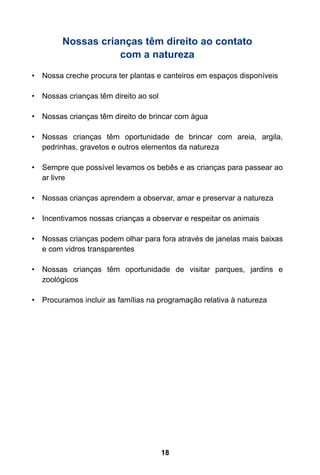 18
Nossas crianças têm direito ao contato
com a natureza
•	 Nossa creche procura ter plantas e canteiros em espaços disponíveis
•	 Nossas crianças têm direito ao sol
•	 Nossas crianças têm direito de brincar com água
•	 Nossas crianças têm oportunidade de brincar com areia, argila,
pedrinhas, gravetos e outros elementos da natureza
•	 Sempre que possível levamos os bebês e as crianças para passear ao
ar livre
•	 Nossas crianças aprendem a observar, amar e preservar a natureza
•	 Incentivamos nossas crianças a observar e respeitar os animais
•	 Nossas crianças podem olhar para fora através de janelas mais baixas
e com vidros transparentes
•	 Nossas crianças têm oportunidade de visitar parques, jardins e
zoológicos
•	 Procuramos incluir as famílias na programação relativa à natureza
 