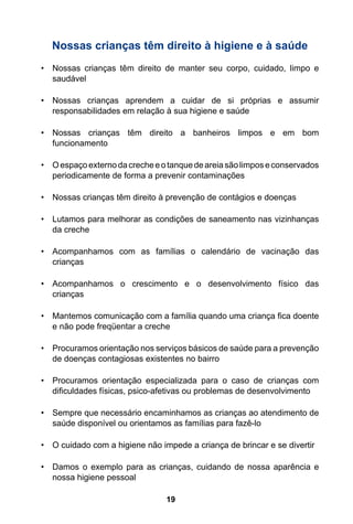 19
Nossas crianças têm direito à higiene e à saúde
•	 Nossas crianças têm direito de manter seu corpo, cuidado, limpo e
saudável
•	 Nossas crianças aprendem a cuidar de si próprias e assumir
responsabilidades em relação à sua higiene e saúde
•	 Nossas crianças têm direito a banheiros limpos e em bom
funcionamento
•	 Oespaçoexternodacrecheeotanquedeareiasãolimposeconservados
periodicamente de forma a prevenir contaminações
•	 Nossas crianças têm direito à prevenção de contágios e doenças
•	 Lutamos para melhorar as condições de saneamento nas vizinhanças
da creche
•	 Acompanhamos com as famílias o calendário de vacinação das
crianças
•	 Acompanhamos o crescimento e o desenvolvimento físico das
crianças
•	 Mantemos comunicação com a família quando uma criança fica doente
e não pode freqüentar a creche
•	 Procuramos orientação nos serviços básicos de saúde para a prevenção
de doenças contagiosas existentes no bairro
•	 Procuramos orientação especializada para o caso de crianças com
dificuldades físicas, psico-afetivas ou problemas de desenvolvimento
•	 Sempre que necessário encaminhamos as crianças ao atendimento de
saúde disponível ou orientamos as famílias para fazê-lo
•	 O cuidado com a higiene não impede a criança de brincar e se divertir
•	 Damos o exemplo para as crianças, cuidando de nossa aparência e
nossa higiene pessoal
 