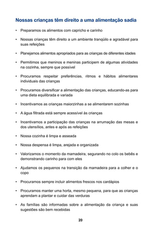 20
Nossas crianças têm direito a uma alimentação sadia
•	 Preparamos os alimentos com capricho e carinho
•	 Nossas crianças têm direito a um ambiente tranqüilo e agradável para
suas refeições
•	 Planejamos alimentos apropriados para as crianças de diferentes idades
•	 Permitimos que meninos e meninas participem de algumas atividades
na cozinha, sempre que possível
•	 Procuramos respeitar preferências, ritmos e hábitos alimentares
individuais das crianças
•	 Procuramos diversificar a alimentação das crianças, educando-as para
uma dieta equilibrada e variada
•	 Incentivamos as crianças maiorzinhas a se alimentarem sozinhas
•	 A água filtrada está sempre acessível às crianças
•	 Incentivamos a participação das crianças na arrumação das mesas e
dos utensílios, antes e após as refeições
•	 Nossa cozinha é limpa e asseada
•	 Nossa despensa é limpa, arejada e organizada
•	 Valorizamos o momento da mamadeira, segurando no colo os bebês e
demonstrando carinho para com eles
•	 Ajudamos os pequenos na transição da mamadeira para a colher e o
copo
•	 Procuramos sempre incluir alimentos frescos nos cardápios
•	 Procuramos manter uma horta, mesmo pequena, para que as crianças
aprendam a plantar e cuidar das verduras
•	 As famílias são informadas sobre a alimentação da criança e suas
sugestões são bem recebidas
 