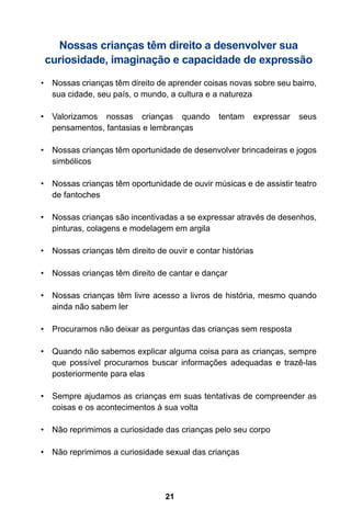 21
Nossas crianças têm direito a desenvolver sua
curiosidade, imaginação e capacidade de expressão
•	 Nossas crianças têm direito de aprender coisas novas sobre seu bairro,
sua cidade, seu país, o mundo, a cultura e a natureza
•	 Valorizamos nossas crianças quando tentam expressar seus
pensamentos, fantasias e lembranças
•	 Nossas crianças têm oportunidade de desenvolver brincadeiras e jogos
simbólicos
•	 Nossas crianças têm oportunidade de ouvir músicas e de assistir teatro
de fantoches
•	 Nossas crianças são incentivadas a se expressar através de desenhos,
pinturas, colagens e modelagem em argila
•	 Nossas crianças têm direito de ouvir e contar histórias
•	 Nossas crianças têm direito de cantar e dançar
•	 Nossas crianças têm livre acesso a livros de história, mesmo quando
ainda não sabem ler
•	 Procuramos não deixar as perguntas das crianças sem resposta
•	 Quando não sabemos explicar alguma coisa para as crianças, sempre
que possível procuramos buscar informações adequadas e trazê-las
posteriormente para elas
•	 Sempre ajudamos as crianças em suas tentativas de compreender as
coisas e os acontecimentos à sua volta
•	 Não reprimimos a curiosidade das crianças pelo seu corpo
•	 Não reprimimos a curiosidade sexual das crianças
 