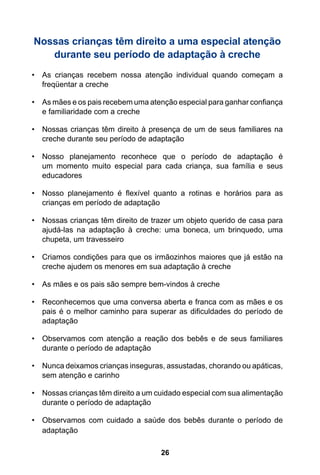 26
Nossas crianças têm direito a uma especial atenção
durante seu período de adaptação à creche
•	 As crianças recebem nossa atenção individual quando começam a
freqüentar a creche
•	 As mães e os pais recebem uma atenção especial para ganhar confiança
e familiaridade com a creche
•	 Nossas crianças têm direito à presença de um de seus familiares na
creche durante seu período de adaptação
•	 Nosso planejamento reconhece que o período de adaptação é
um momento muito especial para cada criança, sua família e seus
educadores
•	 Nosso planejamento é flexível quanto a rotinas e horários para as
crianças em período de adaptação
•	 Nossas crianças têm direito de trazer um objeto querido de casa para
ajudá-las na adaptação à creche: uma boneca, um brinquedo, uma
chupeta, um travesseiro
•	 Criamos condições para que os irmãozinhos maiores que já estão na
creche ajudem os menores em sua adaptação à creche
•	 As mães e os pais são sempre bem-vindos à creche
•	 Reconhecemos que uma conversa aberta e franca com as mães e os
pais é o melhor caminho para superar as dificuldades do período de
adaptação
•	 Observamos com atenção a reação dos bebês e de seus familiares
durante o período de adaptação
•	 Nunca deixamos crianças inseguras, assustadas, chorando ou apáticas,
sem atenção e carinho
•	 Nossas crianças têm direito a um cuidado especial com sua alimentação
durante o período de adaptação
•	 Observamos com cuidado a saúde dos bebês durante o período de
adaptação
 