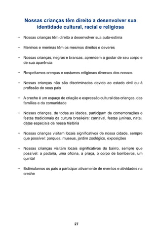 27
Nossas crianças têm direito a desenvolver sua
identidade cultural, racial e religiosa
•	 Nossas crianças têm direito a desenvolver sua auto-estima
•	 Meninos e meninas têm os mesmos direitos e deveres
•	 Nossas crianças, negras e brancas, aprendem a gostar de seu corpo e
de sua aparência
•	 Respeitamos crenças e costumes religiosos diversos dos nossos
•	 Nossas crianças não são discriminadas devido ao estado civil ou à
profissão de seus pais
•	 A creche é um espaço de criação e expressão cultural das crianças, das
famílias e da comunidade
•	 Nossas crianças, de todas as idades, participam de comemorações e
festas tradicionais da cultura brasileira: carnaval, festas juninas, natal,
datas especiais de nossa história
•	 Nossas crianças visitam locais significativos de nossa cidade, sempre
que possível: parques, museus, jardim zoológico, exposições
•	 Nossas crianças visitam locais significativos do bairro, sempre que
possível: a padaria, uma oficina, a praça, o corpo de bombeiros, um
quintal
•	 Estimulamos os pais a participar ativamente de eventos e atividades na
creche
 