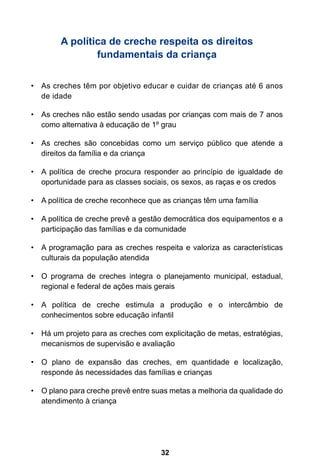 32
A política de creche respeita os direitos
fundamentais da criança
As creches têm por objetivo educar e cuidar de crianças até 6 anos•	
de idade
As creches não estão sendo usadas por crianças com mais de 7 anos•	
como alternativa à educação de 1º grau
As creches são concebidas como um serviço público que atende a•	
direitos da família e da criança
A política de creche procura responder ao princípio de igualdade de•	
oportunidade para as classes sociais, os sexos, as raças e os credos
A política de creche reconhece que as crianças têm uma família•	
A política de creche prevê a gestão democrática dos equipamentos e a•	
participação das famílias e da comunidade
A programação para as creches respeita e valoriza as características•	
culturais da população atendida
O programa de creches integra o planejamento municipal, estadual,•	
regional e federal de ações mais gerais
A política de creche estimula a produção e o intercâmbio de•	
conhecimentos sobre educação infantil
Há um projeto para as creches com explicitação de metas, estratégias,•	
mecanismos de supervisão e avaliação
O plano de expansão das creches, em quantidade e localização,•	
responde às necessidades das famílias e crianças
O plano para creche prevê entre suas metas a melhoria da qualidade do•	
atendimento à criança
 