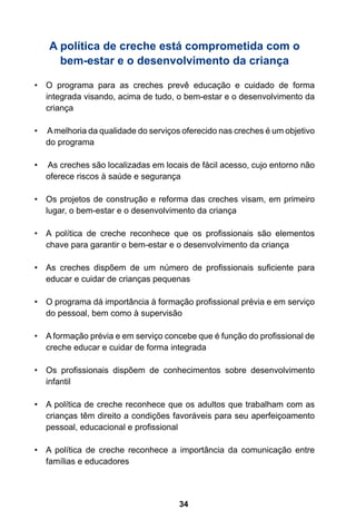34
A política de creche está comprometida com o
bem-estar e o desenvolvimento da criança
O programa para as creches prevê educação e cuidado de forma•	
integrada visando, acima de tudo, o bem-estar e o desenvolvimento da
criança
Amelhoria da qualidade do serviços oferecido nas creches é um objetivo•	
do programa
As creches são localizadas em locais de fácil acesso, cujo entorno não•	
oferece riscos à saúde e segurança
Os projetos de construção e reforma das creches visam, em primeiro•	
lugar, o bem-estar e o desenvolvimento da criança
A política de creche reconhece que os profissionais são elementos•	
chave para garantir o bem-estar e o desenvolvimento da criança
As creches dispõem de um número de profissionais suficiente para•	
educar e cuidar de crianças pequenas
O programa dá importância à formação profissional prévia e em serviço•	
do pessoal, bem como à supervisão
A formação prévia e em serviço concebe que é função do profissional de•	
creche educar e cuidar de forma integrada
Os profissionais dispõem de conhecimentos sobre desenvolvimento•	
infantil
A política de creche reconhece que os adultos que trabalham com as•	
crianças têm direito a condições favoráveis para seu aperfeiçoamento
pessoal, educacional e profissional
A política de creche reconhece a importância da comunicação entre•	
famílias e educadores
 