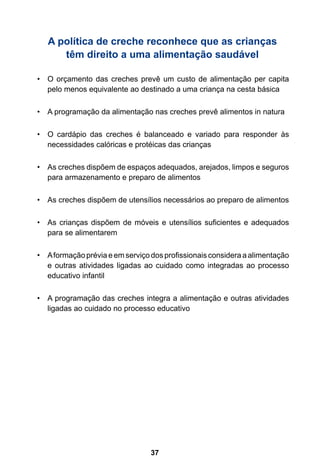 37
A política de creche reconhece que as crianças
têm direito a uma alimentação saudável
O orçamento das creches prevê um custo de alimentação per capita•	
pelo menos equivalente ao destinado a uma criança na cesta básica
A programação da alimentação nas creches prevê alimentos in natura•	
O cardápio das creches é balanceado e variado para responder às•	
necessidades calóricas e protéicas das crianças
As creches dispõem de espaços adequados, arejados, limpos e seguros•	
para armazenamento e preparo de alimentos
As creches dispõem de utensílios necessários ao preparo de alimentos•	
As crianças dispõem de móveis e utensílios suficientes e adequados•	
para se alimentarem
Aformação prévia e em serviço dos profissionais considera a alimentação•	
e outras atividades ligadas ao cuidado como integradas ao processo
educativo infantil
A programação das creches integra a alimentação e outras atividades•	
ligadas ao cuidado no processo educativo
 