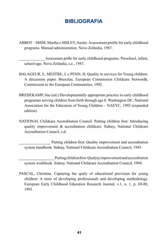 41
BIBLIOGRAFIA
ABBOT – SHIM, Martha e SIBLEY,Anette.Assessment profile for early childhood
programs. Manual administration. Nova Zelândia, 1987.
_____________ Assessmen prifle for early childhood programs: Preschool, infant,
school-age. Nova Zelândia, s.e., 1987.
BALAGEUR, I;. MESTRE, J. e PENN, H. Quality in services for Young children:
A discussion paper. Bruxelas, European Commission Childcare Networdk,
Commission to the European Communities, 1992.
BREDEKAMP, Sue (ed.) Developmentally appropriate practice in early childhood
programas serving children from birth through age 8. Washington DC, National
Association for the Education of Young Children – NAEYC, 1992 (expanded
edition).
NATIONAL Childcare Accreditation Council. Putting children first: Introducing
quality improvement & accreditation childcare. Sidney, National Childcare
Accreditation Council, s.d.
________________ Putting children first: Quality improvement and accreditation
system handbook. Sidney, National Childcare Accreditation Council, 1993.
__________________Puttingchildrenfirst:Qualytyimprovementandaccreditation
system workbook. Sidney, National Childcare Accreditation Council, 1994.
PASCAL, Christine. Capturing the qualy of educational provision for young
children: A story of developing professionals and developing methodology.
European Early Childhood Education Research Journal, v.1, n. 1, p. 69-80,
1993
 