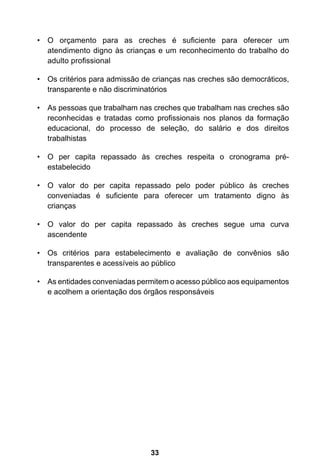 O orçamento para as creches é suficiente • para oferecer um 
atendimento digno às crianças e um reconhecimento do trabalho do 
adulto profissional 
• Os critérios para admissão de crianças nas creches são democráticos, 
transparente e não discriminatórios 
• As pessoas que trabalham nas creches que trabalham nas creches são 
reconhecidas e tratadas como profissionais nos planos da formação 
educacional, do processo de seleção, do salário e dos direitos 
trabalhistas 
• O per capita repassado às creches respeita o cronograma pré-estabelecido 
• O valor do per capita repassado pelo poder público às creches 
conveniadas é suficiente para oferecer um tratamento digno às 
crianças 
• O valor do per capita repassado às creches segue uma curva 
33 
ascendente 
• Os critérios para estabelecimento e avaliação de convênios são 
transparentes e acessíveis ao público 
• As entidades conveniadas permitem o acesso público aos equipamentos 
e acolhem a orientação dos órgãos responsáveis 
 