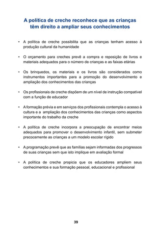 A política de creche reconhece que as crianças 
têm direito a ampliar seus conhecimentos 
• A política de creche possibilita que as crianças tenham acesso à 
produção cultural da humanidade 
• O orçamento para creches prevê a compra e reposição de livros e 
materiais adequados para o número de crianças e as faixas etárias 
• Os brinquedos, os materiais e os livros são considerados como 
instrumentos importantes para a promoção do desenvolvimento e 
ampliação dos conhecimentos das crianças 
• Os profissionais de creche dispõem de um nível de instrução compatível 
39 
com a função de educador 
• A formação prévia e em serviços dos profissionais contempla o acesso à 
cultura e a ampliação dos conhecimentos das crianças como aspectos 
importante do trabalho da creche 
• A política de creche incorpora a preocupação de encontrar meios 
adequados para promover o desenvolvimento infantil, sem submeter 
precocemente as crianças a um modelo escolar rígido 
• A programação prevê que as famílias sejam informadas dos progressos 
de suas crianças sem que isto implique em avaliação formal 
• A política de creche propicia que os educadores ampliem seus 
conhecimentos e sua formação pessoal, educacional e profissional 
 