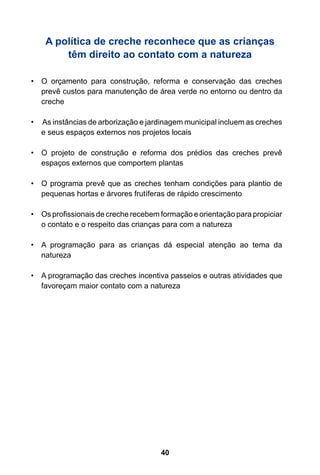 A política de creche reconhece que as crianças 
têm direito ao contato com a natureza 
40 • O orçamento para construção, reforma e conservação das creches 
prevê custos para manutenção de área verde no entorno ou dentro da 
creche 
• As instâncias de arborização e jardinagem municipal incluem as creches 
e seus espaços externos nos projetos locais 
• O projeto de construção e reforma dos prédios das creches prevê 
espaços externos que comportem plantas 
• O programa prevê que as creches tenham condições para plantio de 
pequenas hortas e árvores frutíferas de rápido crescimento 
• Os profissionais de creche recebem formação e orientação para propiciar 
o contato e o respeito das crianças para com a natureza 
• A programação para as crianças dá especial atenção ao tema da 
natureza 
• A programação das creches incentiva passeios e outras atividades que 
favoreçam maior contato com a natureza 
 