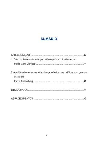 SUMÁRIO 
APRESENTAÇÃO ....................................................................................07 
1. Esta creche respeita criança: critérios para a unidade creche 
. Maria Malta Campos............................................................................11 
2. A política de creche respeita criança: critérios para políticas e programas 
5 
de creche 
. Fúlvia Rosemberg................................................................................29 
BIBLIOGRAFIA..........................................................................................41 
AGRADECIMENTOS................................................................................42 
 
