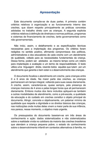 Apresentação 
Este documento compõe-se de duas partes. A primeira contém 
critérios relativos à organização e ao funcionamento interno das 
creches, que dizem respeito principalmente as práticas concretas 
adotadas no trabalho direto com as crianças. A segunda explicita 
critérios relativos à definição de diretrizes e normas políticas, programas 
e sistemas de financiamento de creches, tanto governamentais como 
não governamentais. 
Não inclui, assim, o detalhamento e as especificações técnicas 
necessárias para a implantação dos programas. Os critérios foram 
redigidos no sentido positivo, afirmando compromissos dos políticos, 
administradores e dos educadores de cada creche com um atendimento 
de qualidade, voltado para as necessidades fundamentais da criança. 
Dessa forma, podem ser adotados ao mesmo tempo como um roteiro 
para implantação e avaliação e um termo de responsabilidade. O texto 
utiliza uma linguagem direta, visando todos aqueles que lutam por um 
atendimento que garanta o bem estar e o desenvolvimento das crianças. 
O documento focaliza o atendimento em creche, para crianças entre 
0 a 6 anos de idade. Na maior parte das creches, as crianças 
permanecem em tempo integral, voltando para suas casas diariamente. 
A creche, assim, caracteriza-se, quase sempre, pela presença de 
crianças menores de 4 anos e pelas longas horas que ali permanecem 
diariamente. Embora muitos dos itens incluídos apliquem-se também 
a outras modalidades de atendimento, como a pré-escola, a qualidade 
da educação e do cuidado em creches constitui o objeto principal do 
documento. Atingir, concreta e objetivamente, um patamar mínimo de 
qualidade que respeite a dignidade e os direitos básicos das crianças, 
nas instituições onde muitas delas vivem a maior parte de sua infância, 
nos parece, nesse momento, o objetivo mais urgente. 
Os pressupostos do documento baseiam-se em três áreas de 
conhecimento e ação: dados sistematizados e não sistematizados 
sobre a realidade vivida no cotidiano da maioria das creches brasileiras 
que atendem a criança pequena pobre; o estado do conhecimento 
sobre o desenvolvimento infantil em contextos alternativos à família, no 
7 
 