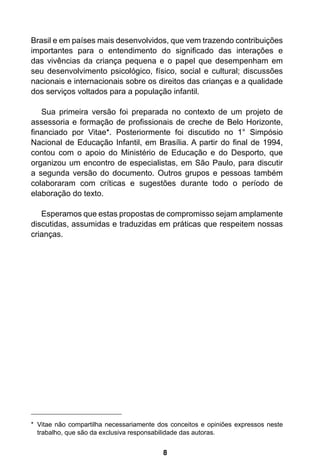 8 Brasil e em países mais desenvolvidos, que vem trazendo contribuições 
importantes para o entendimento do significado das interações e 
das vivências da criança pequena e o papel que desempenham em 
seu desenvolvimento psicológico, físico, social e cultural; discussões 
nacionais e internacionais sobre os direitos das crianças e a qualidade 
dos serviços voltados para a população infantil. 
Sua primeira versão foi preparada no contexto de um projeto de 
assessoria e formação de profissionais de creche de Belo Horizonte, 
financiado por Vitae*. Posteriormente foi discutido no 1° Simpósio 
Nacional de Educação Infantil, em Brasília. A partir do final de 1994, 
contou com o apoio do Ministério de Educação e do Desporto, que 
organizou um encontro de especialistas, em São Paulo, para discutir 
a segunda versão do documento. Outros grupos e pessoas também 
colaboraram com críticas e sugestões durante todo o período de 
elaboração do texto. 
Esperamos que estas propostas de compromisso sejam amplamente 
discutidas, assumidas e traduzidas em práticas que respeitem nossas 
crianças. 
* Vitae não compartilha necessariamente dos conceitos e opiniões expressos neste 
trabalho, que são da exclusiva responsabilidade das autoras. 
 