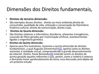 Dimensões dos Direitos fundamentais,
• Direitos de terceira dimensão:
• São exemplos desses direitos : direito ao meio ambiente,direito do
consumidor, qualidade de vida, utilização e conservação do Patrimônio
histórico-cultural, direito de comunicação, direito à paz.
• Direitos de Quarta dimensão:
• São Direitos relativos a informática, biociência, alimentos transgênicos,
sucessão de filhos gerados por inseminação artificial, acontecimentos
ligados a engenharia genética.
• Direitos de Quinta dimensão:
• Apenas para fins ilustrativos, trazemos a quinta dimensão de direitos
fundamentais, a qual Augusto Zimmermann[5], aponta como os direitos
inerentes à realidade virtual, compreendendo o grande desenvolvimento
da internet. Porém, Paulo Bonavides[6] entende serem os direitos de
quinta geração aqueles referentes à paz, porém, como a matéria é extensa
e demanda maior aprofundamento do tema, essa discussão será objeto de
um próximo estudo.
 