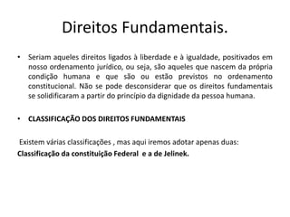 Direitos Fundamentais.
• Seriam aqueles direitos ligados à liberdade e à igualdade, positivados em
nosso ordenamento jurídico, ou seja, são aqueles que nascem da própria
condição humana e que são ou estão previstos no ordenamento
constitucional. Não se pode desconsiderar que os direitos fundamentais
se solidificaram a partir do princípio da dignidade da pessoa humana.
• CLASSIFICAÇÃO DOS DIREITOS FUNDAMENTAIS
Existem várias classificações , mas aqui iremos adotar apenas duas:
Classificação da constituição Federal e a de Jelinek.
 