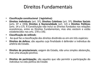Direitos Fundamentais
• Classificação constitucional ( legislativa):
• Direitos Individuais (art. 5º); Direitos Coletivos (art. 5º); Direitos Sociais
(arts. 6º e 193); Direitos à Nacionalidade (art. 12) e Direitos Políticos
(arts. 14 a 17). A Constituição não inclui os Direitos fundados nas relações
econômicas, entre os Direitos Fundamentais, mas eles existem e estão
estabelecidos nos arts. 170 a 192.
• Classificação de Jellinek:
• Ao qual faz a classificação dos direitos dividindo-os em em três espécies:
• Direitos de defesa; são aqueles cuja finalidade é defender o individuo do
arbítrio do Estado.
• Direitos de prestacionais; exigem do Estado, não uma simples abstenção,
mas uma atuação positiva.
• Direitos de participação; são aqueles que vão permitir a participação do
indivíduo na vida política do Estado
 