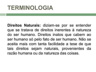 TERMINOLOGIA
Direitos Naturais: diziam-se por se entender
que se tratava de direitos inerentes à natureza
do ser humano. Direitos inatos que cabem ao
ser humano só pelo fato de ser humano. Não se
aceita mais com tanta facilidade a tese de que
tais direitos sejam naturais, provenientes da
razão humana ou da natureza das coisas.
 