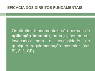 EFICÁCIA DOS DIREITOS FUNDAMENTAIS
Os direitos fundamentais são normas de
aplicação imediata, ou seja, podem ser
invocados sem a necessidade de
qualquer regulamentação posterior (art.
5°, §1°, CF).
 
