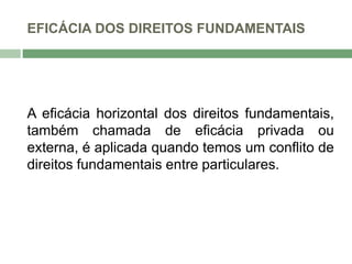 EFICÁCIA DOS DIREITOS FUNDAMENTAIS
A eficácia horizontal dos direitos fundamentais,
também chamada de eficácia privada ou
externa, é aplicada quando temos um conflito de
direitos fundamentais entre particulares.
 