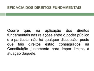 EFICÁCIA DOS DIREITOS FUNDAMENTAIS
Ocorre que, na aplicação dos direitos
fundamentais nas relações entre o poder público
e o particular não há qualquer discussão, posto
que tais direitos estão consagrados na
Constituição justamente para impor limites à
atuação daquele.
 