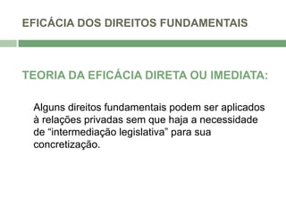 EFICÁCIA DOS DIREITOS FUNDAMENTAIS
TEORIA DA EFICÁCIA DIRETA OU IMEDIATA:
Alguns direitos fundamentais podem ser aplicados
à relações privadas sem que haja a necessidade
de “intermediação legislativa” para sua
concretização.
 
