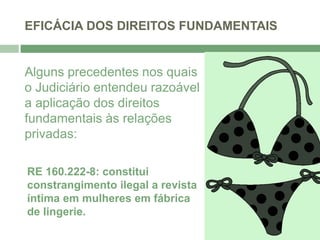 EFICÁCIA DOS DIREITOS FUNDAMENTAIS
Alguns precedentes nos quais
o Judiciário entendeu razoável
a aplicação dos direitos
fundamentais às relações
privadas:
RE 160.222-8: constitui
constrangimento ilegal a revista
íntima em mulheres em fábrica
de lingerie.
 